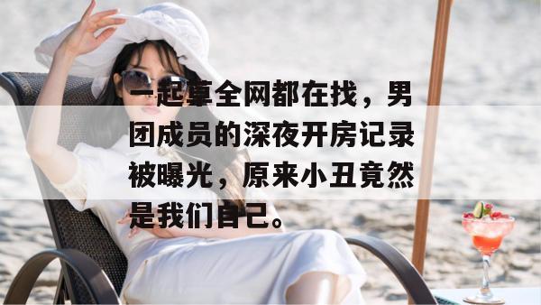 一起草全网都在找,男团成员的深夜开房记录被曝光,原来小丑竟然是我们自己。