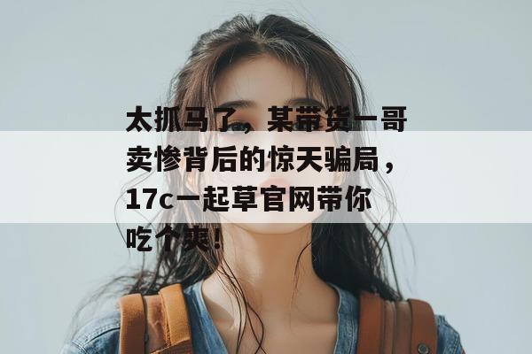 太抓马了,某带货一哥卖惨背后的惊天骗局,17c一起草官网带你吃个爽!