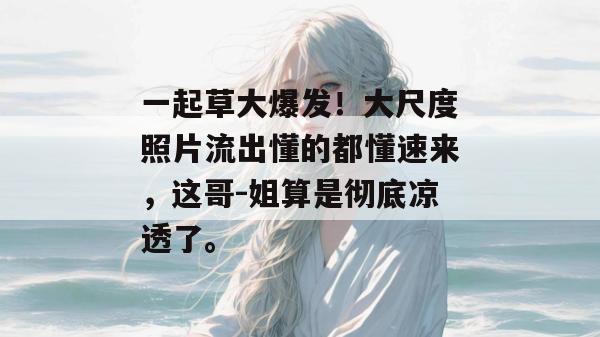 一起草大爆发!大尺度照片流出懂的都懂速来,这哥-姐算是彻底凉透了。