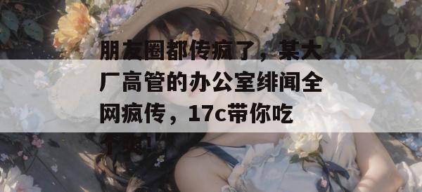 朋友圈都传疯了,某大厂高管的办公室绯闻全网疯传,17c带你吃个爽!