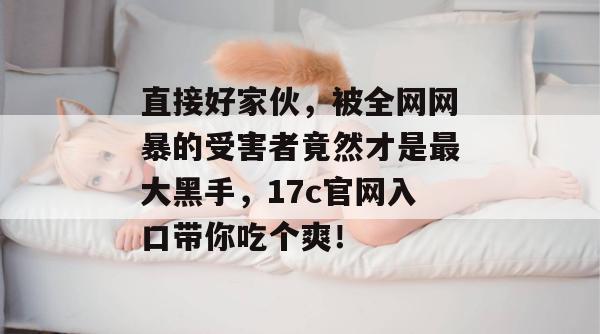 直接好家伙,被全网网暴的受害者竟然才是最大黑手,17c官网入口带你吃个爽!