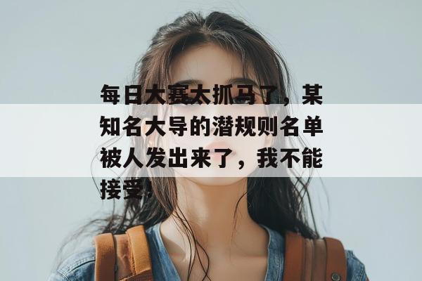 每日大赛太抓马了,某知名大导的潜规则名单被人发出来了,我不能接受!