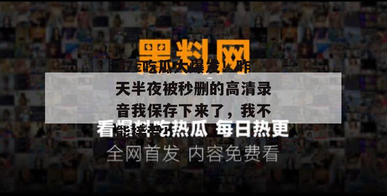 17c吃瓜大爆发!昨天半夜被秒删的高清录音我保存下来了,我不能接受!