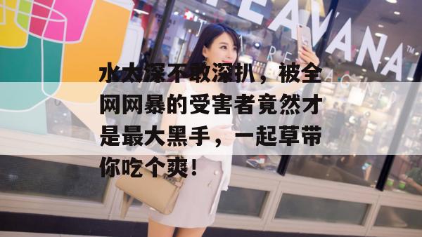 水太深不敢深扒,被全网网暴的受害者竟然才是最大黑手,一起草带你吃个爽!