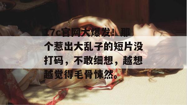 17c官网大爆发!那个惹出大乱子的短片没打码,不敢细想,越想越觉得毛骨悚然。