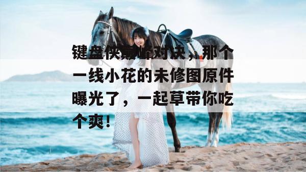 键盘侠巅峰对决,那个一线小花的未修图原件曝光了,一起草带你吃个爽!