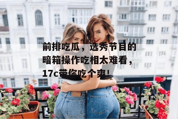 前排吃瓜,选秀节目的暗箱操作吃相太难看,17c带你吃个爽!