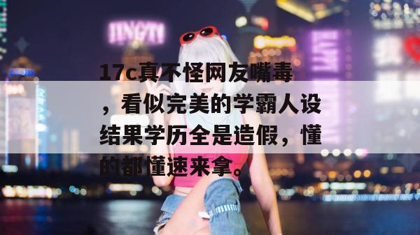 17c真不怪网友嘴毒,看似完美的学霸人设结果学历全是造假,懂的都懂速来拿。