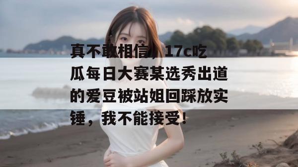 真不敢相信,17c吃瓜每日大赛某选秀出道的爱豆被站姐回踩放实锤,我不能接受!