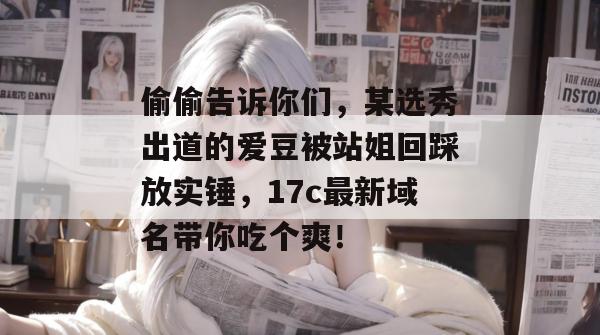 偷偷告诉你们,某选秀出道的爱豆被站姐回踩放实锤,17c最新域名带你吃个爽!