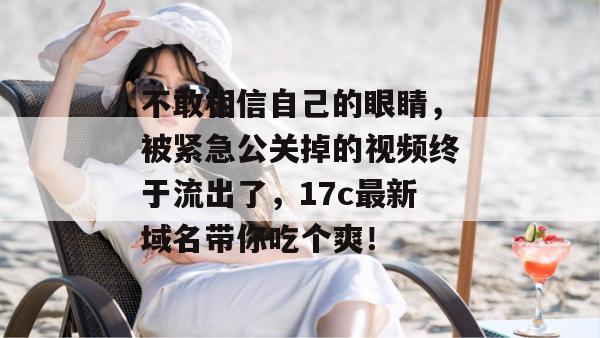不敢相信自己的眼睛,被紧急公关掉的视频终于流出了,17c最新域名带你吃个爽!