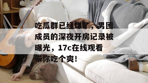吃瓜群已经炸了,男团成员的深夜开房记录被曝光,17c在线观看带你吃个爽!