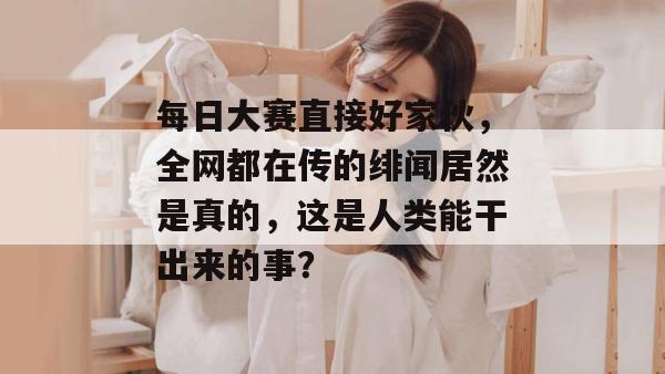 每日大赛直接好家伙,全网都在传的绯闻居然是真的,这是人类能干出来的事?