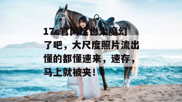 17c官网这也太魔幻了吧,大尺度照片流出懂的都懂速来,速存,马上就被夹!